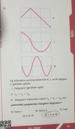 4.
AU
A.
M
Eş bölmelere ayrılmış düzlemde K, L ve M dalgala-
ni şekildeki gibidir.
I. Dalgaların genlikleri eşittir.
11. 2K = 2L > 2M
III. Dalgaların frekansları eşitse V = V₁ > VM olur.
yukarıdaki yargılardan hangileri doğrudur?
A) Yalnız I
D) II ve III
K
B) Yalnız II
10 SINIF
E) I, II ve III
C) Ivell
79
FİZİK