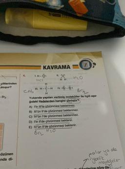 çiftlerinden
oluşur?
- Br₂
cözünen
anda di-
4.
CHy
KAVRAMA
I. H-CI:
HCI
RECED
11. O
I
H
HH
H
I
III. H-C-H IV.:Br-Br:
Brn
Yukarıda yapıları verilmiş moleküller ile ilgili aşa-
ğıdaki ifadelerden hangisi yanlıştır?
H₂O
A) l'in III'te çözünmesi beklenmez.
B) III'ün Il'de çözünmesi beklenmez.
C) IV'ün l'de çözünmesi beklenmez.
D) l'in Il'de çözünmesi beklenir.
E) IV'ün Il'de çözünmeşi beklenir.
120
Brz
polor ya
ZiyoNk
de
meddeler
diforlerine göre da-