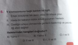 6. Y kromozomuna bağlı kalıtım ile ilgili,
1.
Erkek bireylerde tek alelin etkisi ile ortaya çıkar.
II. Hasta bir babanın bütün erkek çocukları hastadır.
III. Özelliğin ortaya çıkmasında genlerin baskınlığı ve çekinik-
liği etkili değildir.
ifadelerinden hangileri doğrudur?
A) Yalnız I
B) Yalnız II
D) II ve III
E) I, II ve III
C) I ve III