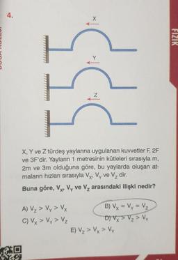 4.
X, Y ve Z türdeş yaylarına uygulanan kuvvetler F, 2F
ve 3F'dir. Yayların 1 metresinin kütleleri sırasıyla m,
2m ve 3m olduğuna göre, bu yaylarda oluşan at-
maların hızları sırasıyla Vx, Vy ve V₂ dir.
Buna göre, Vx, Vy ve V₂ arasındaki ilişki nedir?
A) V₂ > Vy > Vy
C) Vy > Vy> Vz
Z
to
T.SA
B) Vx = Vy = V₂
D) Vx > V₂ > Vy
E) V₂ > Vx > Vy
FIZIK