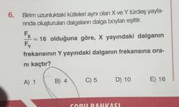 6.
Birim uzunluktaki kütleleri aynı olan X ve Y türdeş yayla-
rında oluşturulan dalgaların dalga boyları eşittir.
16 olduğuna göre, X yayındaki dalganın
frekansının Y yayındaki dalganın frekansına ora-
ni kaçtır?
Fx
Fy
Y
A) 1
B) 4
C) 5
D) 10
SORU BANKASI
E) 16