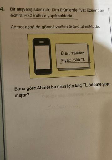 4. Bir alışveriş sitesinde tüm ürünlerde fiyat üzerinden
ekstra %30 indirim yapılmaktadır.
Ahmet aşağıda görseli verilen ürünü almaktadır.
Ürün: Telefon
Fiyat: 7500 TL
Buna göre Ahmet bu ürün için kaç TL ödeme yap-
mıştır?