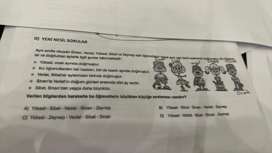 D) YENİ NESİL SORULAR
Aynı sınıfta okuyan Sinan, Vedat, Yüksel, Sibel ve Zeynep adlı öğrencilerin hepsi aynı yan tarkı aylannda doğa Bu
ler ve doğduklan aylarla ilgili şunlar bilinmektedir:
Leyer
. Yüksel, ocak ayında doğmuştur.
• Kız öğrencilerden biri ha