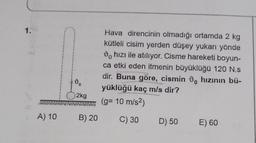 1.2
A) 10
do
2kg
B) 20
Hava direncinin olmadığı ortamda 2 kg
kütleli cisim yerden düşey yukarı yönde
hızı ile atılıyor. Cisme hareketi boyun-
ca etki eden itmenin büyüklüğü 120 N.s
dir. Buna göre, cismin , hızının bü-
yüklüğü kaç m/s dir?
(g= 10 m/s²)
C) 30 D) 50
E) 60