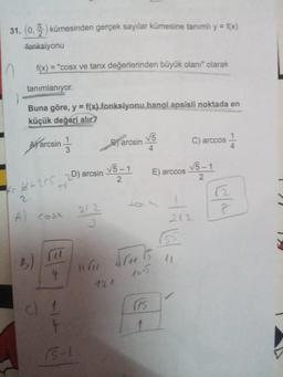 31. (0,2) kümesinden gerçek sayılar kümesine tanımlı y = f(x)
fonksiyonu
f(x)= "cosx ve tanx değerlerinden büyük olanı" olarak
tanımlanıyor.
Buna göre, y = f(x) fonksiyonu hangi apsisli noktada en
küçük değeri alır?
n
4=
arcsin
6+2r5 20) arcsin
A cosx
B)
(14
4
3
(1
4
15-1
212
G
Barcsin
√5-1
2
√5
4
Ju. 15
121
(15
1
E) arccos
C) arccos
155
√5-1
2
I
212
1
4
C/
8