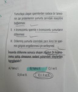 Yumurtaya ulaşan spermlerden sadece bir tanesi-
nin zar proteinlerinin yumurta zarındaki reseptöre
bağlanması
II. n kromozomlu spermle n kromozomlu yumurtanın
döllenmesi
III. Döllenmiş yumurta üzerindeki zarın ikinci bir sper-
min girişinin engellenmesi için sertleşmesi
insanda döllenme sonucu oluşan zigotun 2n kromo-
zoma sahip olmasının nedeni yukarıdaki olaylardan
hangileridir?
A) Yalnız I.
D) II ve III.
B) Yalnız II.
C) I ve II.
E) I, II ve Ill