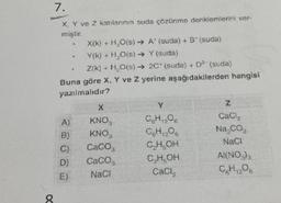 7.
X, Y ve 2 katılarının suda çözünme denklemlerini ver-
8
X(K) + H₂O(s) → A' (suda) + B^ (suda)
Y(K) + H₂O(s) → Y(suda)
Z(K) + H₂O(s) →→ 2C* (suda) + D² (suda)
Buna göre X, Y ve 2 yerine aşağıdakilerden hangisi
yazılmalıdır?
A)
()
0)
E)
X
KNO,
Caco,
CaCO,
NaCl
P
QH₁₂Oa
C.H.O.
CHOH
CH,OH
Z
CaCl₂
Na CO,
NaCl
A (NO)),
C₂H₂O