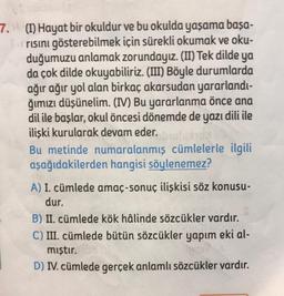 7. (I) Hayat bir okuldur ve bu okulda yaşama başa-
risini gösterebilmek için sürekli okumak ve oku-
duğumuzu anlamak zorundayız. (II) Tek dilde ya
da çok dilde okuyabiliriz. (III) Böyle durumlarda
ağır ağır yol alan birkaç akarsudan yararlandı-
ğımızı düşünelim. (IV) Bu yararlanma önce ana
dil ile başlar, okul öncesi dönemde de yazı dili ile
ilişki kurularak devam eder.
Bu metinde numaralanmış cümlelerle ilgili
aşağıdakilerden hangisi söylenemez?
A) I. cümlede amaç-sonuç ilişkisi söz konusu-
dur.
B) II. cümlede kök hâlinde sözcükler vardır.
C) III. cümlede bütün sözcükler yapım eki al-
mıştır. 108
D) IV. cümlede gerçek anlamlı sözcükler vardır.