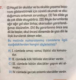 7. (I) Hayat bir okuldur ve bu okulda yaşama başa-
risini gösterebilmek için sürekli okumak ve oku-
duğumuzu anlamak zorundayız. (II) Tek dilde ya
da çok dilde okuyabiliriz. (III) Böyle durumlarda
ağır ağır yol alan birkaç akarsudan yararlandı-
ğımızı düşünelim. (IV) Bu yararlanma önce ana
dil ile başlar, okul öncesi dönemde de yazı dili ile
ilişki kurularak devam eder.
Bu metinde numaralanmış cümlelerle ilgili
aşağıdakilerden hangisi söylenemez?
A) I. cümlede amaç-sonuç ilişkisi söz konusu-
dur.
B) II. cümlede kök hâlinde sözcükler vardır.
C) III. cümlede bütün sözcükler yapım eki al-
mıştır. 108
D) IV. cümlede gerçek anlamlı sözcükler vardır.