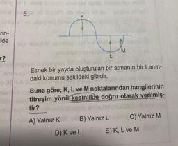 detaineb
rin-
ilde
r?
o 08
et sniziysa splab bisbasmes mni8
5.11 all types jb sich shey evi
K
L
M
Esnek bir yayda oluşturulan bir atmanın bir tanın-
daki konumu şekildeki gibidir.
XBuna göre; K, L ve M noktalarından hangilerinin
Mes titreşim yönü kesinlikle doğru olarak verilmiş-
Vo solettir?
ons A) Yalnız KB) Yalnız Lnian C) Yalnız M
D) K ve L
E) K, L ve M