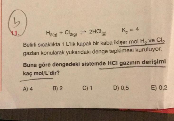 11.
K₁ = 4
H2(g) + Cl2(g) 2HCl(g)
Belirli sıcaklıkta 1 L'lik kapalı bir kaba ikişer mol H₂ ve Cl₂
gazları konularak yukarıdaki denge tepkimesi kuruluyor.
Buna göre dengedeki sistemde HCI gazının derişimi
kaç mol/L'dir?
A) 4
B) 2
C) 1
D) 0,5
E) 0,2