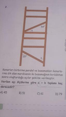 2.
IN
25°
B) 51
a
54°
b
Kenarları birbirine paralel ve basamakları kenarla-
rına dik olan merdivenin iki basamağının kırıldıktan
sonra oluşturduğu açılar şekilde verilmiştir.
Verilen açı ölçülerine göre a + b toplamı kaç
derecedir?
A) 45
C) 61
D) 79