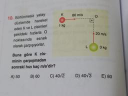 10. Sürtünmesiz yatay
düzlemde hareket
eden K ve L cisimleri
şekildeki hızlarla O
noktasında
esnek
olarak çarpışıyorlar.
Buna göre K cis-
minin çarpışmadan
sonraki hızı kaç m/s'dir?
A) 50 B) 60
K
1 kg
C) 40√2
80 m/s
L
O
420 m/s
3 kg
D) 40√3 E) 80