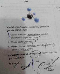 21.
AYT
Molekül modeli verilen hidrojenli (H) bileşik ve
merkez atom ile ilgili,
Merkez atom tüm değerlik elektronlarını bağ
oluşumunda kullanmıştır.
II. Bileşik apolar yapılıdır.
f
III. Merkez atomun, atomik ve hibrit orbitanlerinde
elektron dizilimi aynıdır.
yargılarından hangilen doğrudur? (Merkez atom, baş
grup elementidir.)
A) Yalnız
*p
D) II yell
B) I ve II
23. X
E) I, II ve III
C) Il