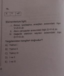 16
Y 16Z
Elementleriyle ilgili;
1. Birinci iyonlaşma enerjileri arasındaki ilişki
Y>Z>X dir.
II. Atom yarıçapları arasındaki ilişki Z>Y>X dir.
III. Değerlik elektron sayıları arasındaki ilişki
Z>Y>X dir.
Yargılarından hangileri doğrudur?
A) Yalnız I
B) Yalnız II
C) Yalnız III
D) Ive ll
E) I ve II!