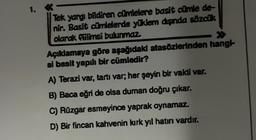 1.
Tek yargı bildiren cümlelere basit cümle de-
nir. Basit cümlelerde yüklem dışında sözcük
olarak fiilimsi bulunmaz.
>>>
Açıklamaya göre aşağıdaki atasözlerinden hangi-
si basit yapılı bir cümledir?
A) Terazi var, tartı var; her şeyin bir vakti var.
B) Baca eğri de olsa duman doğru çıkar.
C) Rüzgar esmeyince yaprak oynamaz.
D) Bir fincan kahvenin kırk yıl hatırı vardır.