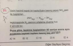 20.
Sabit hacimli kapalı bir kapta 8 atm basınç yapan NH, gazi
ile başlatılan
2NH₂
->>> N. + 3H
¹3(g) 2(g)
¹2(g)
tepkimesinde N gazının ortalama oluşma hızı
2 atm/dk'dır.
Buna göre, tepkime başladıktan 90 saniye sonra aynı
sıcaklıkta kaptaki.toplam basınç kaç atm'dir?
A) 14
B) 12
C) 10
D) 6
E) 4
Diğer Sayfaya Geçiniz.