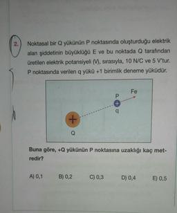 2.
Noktasal bir Q yükünün P noktasında oluşturduğu elektrik
alan şiddetinin büyüklüğü E ve bu noktada Q tarafından
üretilen elektrik potansiyeli (V), sırasıyla, 10 N/C ve 5 V'tur.
P noktasında verilen q yükü +1 birimlik deneme yüküdür.
+
A) 0,1
Buna göre, +Q yükünün P noktasına uzaklığı kaç met-
redir?
B) 0,2
P
+
q
C) 0,3
Fe
D) 0,4
E) 0,5