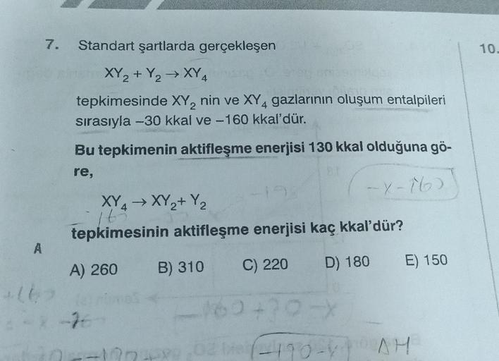 7.
A
Standart şartlarda gerçekleşen
XY₂+ Y₂ → XY4
2
tepkimesinde XY₂ nin ve XY4 gazlarının oluşum entalpileri
sırasıyla -30 kkal ve -160 kkal'dür.
+162
Bu tepkimenin aktifleşme enerjisi 130 kkal olduğuna gö-
re,
(-x-16)
XY4 → XY₂+ Y₂
165
tepkimesinin aktif