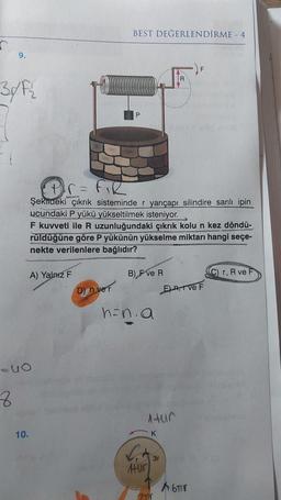 9.
30/F₂
8
=40
10.
A) Yalnız F
(P²r = F₁R
Şekildeki çıkrık sisteminde r yarıçapı silindire sarılı ipin
ucundaki P yükü yükseltilmek isteniyor.
F kuvveti ile R uzunluğundaki çıkrık kolu n kez döndü-
rüldüğüne göre P yükünün yükselme miktarı hangi seçe-
nekte verilenlere bağlıdır?
BEST DEĞERLENDİRME - 4
D) n ver
B) F ve R
h=n.a
Atur
Hür
K
3r
R
7TV
E)-A, TVe F
A6TIV
C) r, R ve F