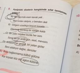 J
8. Aşağıdaki dizelerin hangisinde sifat tamlaması
yoktur?
A) Bu başımda esen kavak yeli,
Ben ondan deliyim, o benden deli
B) Gölgem uzadıkça boyum kısaldı
Ellerimde bomboş bir roman kaldı
C) Bir zafer müjdesi burda her isim
Sanki tek bir anda gün, saat, mevsim
D) Anladım her gerçek, bir yalan gizler
Beni aldatıyor dağlar, denizler
E) Boşa bağlanmamış bülbül gülüne
Kar koysan köz olur aşkın külüne
10.
E
k
ti
Bu
A)