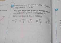 a giderken ya-
min yönü ve
20N.s
5 Düşey yukarı atılan bir cismin maksimum çıkabi
Buna göre, yerden kaç metre yükseklikte iken
jeceği yükseklik 125 m dir.
momentumunun yarısını kaybetmiştir?
(Sürtünmeler önemsizdir. g = 10 N/kg)
95
2
A)
125
2
375
B) 4
C)
D)
85
4
n
75
4
8
K
r
r