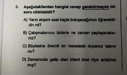 3. Aşağıdakilerden hangisi cevap gerektirmeyen bir
soru cümlesidir?
A) Yarın akşam saat kaçta buluşacağımızı öğrenebil-
din mi?
B) Çalışmalarınızı bizlerle ne zaman paylaşacaksı-
niz?
C) Böylesine önemli bir meselede duyarsız kalınır
mı?
D) Zamanında gelip olan biteni bize niye anlatma-
mış?