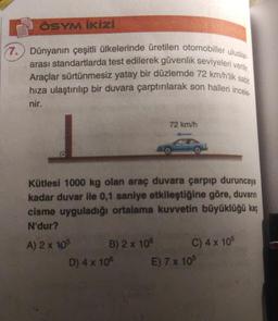 ÖSYM İKİzi
uluslar
(7.) Dünyanın çeşitli ülkelerinde üretilen otomobiller
arası standartlarda test edilerek güvenlik seviyeleri verilir.
Araçlar sürtünmesiz yatay bir düzlemde 72 km/h'lik sabit
hıza ulaştırılıp bir duvara çarptırılarak son halleri incele
nir.
Kütlesi 1000 kg olan araç duvara çarpıp duruncaya
kadar duvar ile 0,1 saniye etkileştiğine göre, duvarın
cisme uyguladığı ortalama kuvvetin büyüklüğü kaç
N'dur?
A) 2 x 105
B) 2 x 108
72 km/h
D) 4 x 10°
C) 4 x 105
E) 7 x 105