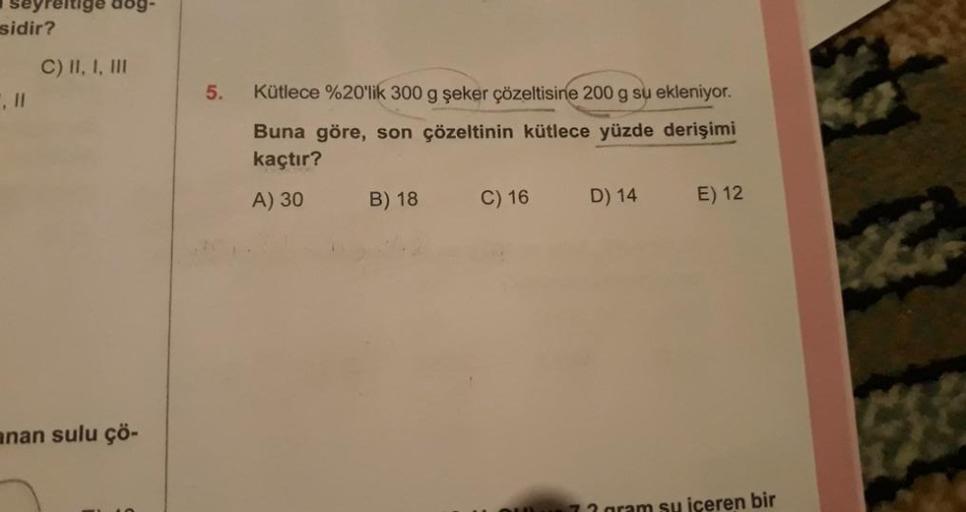 seyreltige dag-
sidir?
C) II, I, III
anan sulu çö-
5. Kütlece %20'lik 300 g şeker çözeltisine 200 g su ekleniyor.
Buna göre, son çözeltinin kütlece yüzde derişimi
kaçtır?
A) 30
B) 18
C) 16
D) 14
E) 12
iceren bir