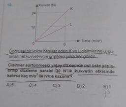 24
12
> lvme (m/s²)
6
Doğrusal bir yolda hareket eden Kve Loisimlerine uygu-
lanan net kuvvet-ivme grafikleri şekildeki gibidir.....
Cisimler sürtünmesiz yatay düzlemde üst üste yapış-
brip düzleme paralel 30 N'lik kuvvetin etkisinde
kalırsa kaç m/s2 lik ivme kazanır?
A)5
B)4
C)3
D) 2
E) 1
P