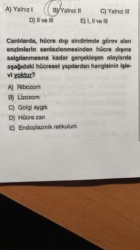 A) Yalnız I
BYYalnız II
D) II ve III
C) Yalnız III
A) Ribozom
B) Lizozom
C) Golgi aygıtı
D) Hücre zarı
E) Endoplazmik retikulum
E) I, II ve III
Canlılarda, hücre dışı sindirimde görev alan
enzimlerin sentezlenmesinden hücre dışına
salgılanmasına kadar gerç