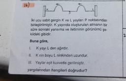 (16)
K
4
iki ucu sabit gergin K ve L yayları P noktasından
birleştirilmiştir. K yayında oluşturulan atmanın bir
süre sonraki yansıma ve iletiminin görünümü şe-
kildeki gibidir.
Buna göre,
1.
Kyayı L den ağırdır.
II.
K nin boyu L ninkinden uzundur.
III. Yaylar eşit kuvvetle gerilmiştir.
yargılarından hangileri doğrudur?
12