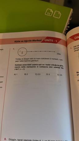 miştir.
rinin
yeri
min
7.
Kütle ve Ağırlık Merkezi UNITE-1
6
A) 1
72
Türdeş ve düzgün telin bir kısmı bükülerek O merkezli, r yan-
çaplı halka biçimine getiriliyor.
B) 2
all
Noktalar arasındaki uzaklık eşit ve r kadar olduğuna göre,
cismin kütle merkezinin O noktasına olan uzaklığı kaç
r'dir? (n = 3)
C) 2,5
yatay
D) 3
E) 3,5
8. Düzgün, kendi içlerinde türdes K I ve M kam loun
ÜN
1. Eşit ba
levhala
olmakt
Bu
or
A