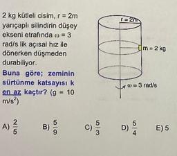 2 kg kütleli cisim, r = 2m
yarıçaplı silindirin düşey
ekseni etrafında o = 3
rad/s lik açısal hız ile
dönerken düşmeden
durabiliyor.
Buna göre; zeminin
sürtünme katsayısı k
en az kaçtır? (g = 10
m/s²)
A) ²/
C)
D/3
m = 2 kg
7 10 = 3 rad/s
D)
E) 5