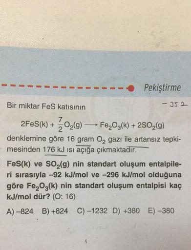 Bir miktar FeS katısının
Pekiştirme
-352
7
2FeS(K) + O₂(g) →→→→ Fe₂O3(k) + 2SO₂(g)
->>
2
denklemine göre 16 gram O₂ gazı ile artansız tepki-
mesinden 176 kJ ısı açığa çıkmaktadır.
FeS(k) ve SO₂(g) nin standart oluşum entalpile-
ri sırasıyla -92 kJ/mol ve -