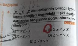 Değişimi ))))
n
GUN YARI SADIK UYGUN YAYINLARI
285 286
15 16
4. X, Y, Z elementlerinin birinci iyon-
laşma enerjileri arasındaki ilişki aşağı
dakilerden hangisinde doğru olarak ve
K.9.2.3.3
rilmiştir?
AY>Z>X
CX>Z>Y
0x
B) X>Y>Z
D) Z> Y> X
E) Z>X>Y