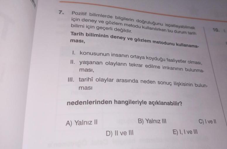 7. Pozitif bilimlerde bilgilerin doğruluğunu ispatlayabilmek
için deney ve gözlem metodu kullanılırken bu durum tarih
bilimi için geçerli değildir.
Tarih biliminin deney ve gözlem metodunu kullanama-
ması,
I. konusunun insanın ortaya koyduğu faaliyetler ol