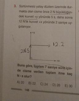 3. Sürtünmesiz yatay düzlem üzerinde dur-
makta olan cisme önce 2 N büyüklüğün-
deki kuvvet +y yönünde 5 s, daha sonra
12 N'lik kuvvet +x yönünde 2 saniye uy-
gulanıyor.
2N5
A+y
148
12.2
+X
Buna göre, toplam 7 saniye süre için-
de cisme verilen toplam itme kaç
N-s olur?
A) 20 B) 22 C) 24 D) 26 E) 30