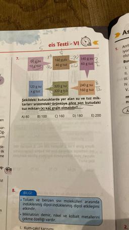 r
en
par-
öğ-
şim
de-
ilk
me
şeis
Yayınlan
VI
8.
7.
5
90 g su
10 g tuz
120 g su
x g tuz
.
eis Testi - VI
70
36
160 g su
40 g tuz
320 g su
320 g tuz
-20
20
TO
140 g su 3
60 g tuz
els
Testi
240 g su
160 g tuz
Şekildeki kutucuklarda yer alan su ve tuz mik-
tarları arasındaki örüntüye göre son kutudaki
tuz miktarı (x) kaç gram olmalıdır?
A) 80
B) 100
C) 160
D) 180
synolo
insynolox inpy
8
12
E) 200
BILGI: lo
.Toluen ve benzen sivi molekülleri arasında
indüklenmiş dipol-indüklenmiş dipol etkileşimi
etkindir.
Mıknatısın demir, nikel ve kobalt metallerini
çekme özelliği vardır.
1. Kum-çakıl karışımı
1.
As
Arrh
iyor
olus
Bu
III.
IV.
23
A
2.