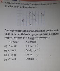 7. Aşağıda kareli zeminde T noktasını başlangıç nokta-
si kabul eden ışınlar çizilecektir.
O
A) P ve S
B) Ove R
C) P ve R
D) Ove S
P
S
T
R
Buna göre aşağıdakilerin hangisinde verilen nok-
talar ile bu noktalardan geçen ışınların oluştura-
cağı bu açıların çeşidi yanlış verilmiştir?
Noktalar
Açı Çeşiti
Dik açı X
Geniş açı
Dik açı
Dar açı