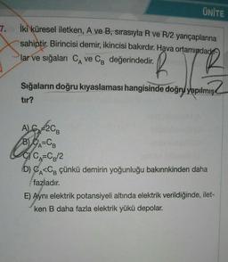 7.
ÜNİTE
İki küresel iletken, A ve B, sırasıyla R ve R/2 yarıçaplarına
sahiptir. Birincisi demir, ikincisi bakırdır. Hava ortamındad
lar ve sığaları CA ve CB değerindedir.
R
Sığaların doğru kıyaslaması hangisinde doğru yapılmış
tır?
A) G 2CB
B) CA=CB
CYCA=CB/2
(D) CA<CB çünkü demirin yoğunluğu bakırınkinden daha
fazladır.
E) Aynı elektrik potansiyeli altında elektrik verildiğinde, ilet-
ken B daha fazla elektrik yükü depolar.