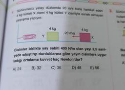 1. Sürtünmesiz yatay düzlemde 20 m/s hızla hareket eden
4 kg kütleli X cismi 4 kg kütleli Y cismiyle esnek olmayan
çarpışma yapıyor.
Y
4 kg
20 m/s
4 kg
X
00
Cisimler birlikte yay sabiti 400 N/m olan yayı 2,5 sani-
yede sıkıştırıp durduklarına göre yayın cisimlere uygu-
ladığı ortalama kuvvet kaç Newton'dur?
A) 24
B) 32 C) 36
D) 48 E) 56
OC
3. Sürtün
hızlarl
la har
m
Bu
m/
A