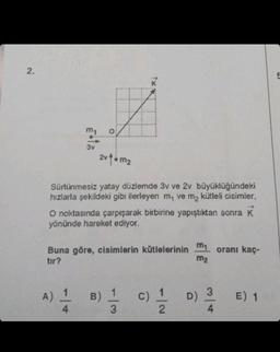 2.
my
3v
N
A) 1/14
2v1 m₂
Sürtünmesiz yatay düzlemde 3v ve 2v büyüklüğündeki
hızlarla şekildeki gibi ilerleyen m, ve m₂ kütleli cisimler.
O noktasında çarpışarak birbirine yapıştıktan sonra K
yönünde hareket ediyor.
Buna göre, cisimlerin kütlelerinin
tır?
B) 1
3
m₁ oranı kaç-
m₂
(0) 2/1/20
c) D)
4
E) 1
5
