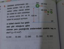 00000
8. Şekildeki sürtünmesiz sis-
temde yerden 100 m yük-
sekten yatay olarak atılan
3m kütleli bir cisim atıldıktan
3m 20 m/s
iki saniye sonra 2m ve m 100 m
kütleli iki parçaya ayrılıyor.
C) 280
40 m/s
m
2m
yer
m kütleli cismin hızı şekil-
deki gibi olduğuna göre
cisimler yere çarptığında aralarındaki uzaklık kaç m
olur? (g = 10 m/s²)
A) 240
B) 260
D) 300 E) 320
1.