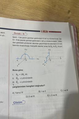 I akım
in yö-
olu-
Örnek 55
Şekil - I'de yarım çember şeklindeki K teli xy düzleminde, Şe-
kil-ll'de çeyrek çember şeklindeki L teli yz düzlemindedir. Teller-
den şekildeki yönlerde i akımları geçirildiğinde akımların O nok-
tasında oluşturduğu manyetik alanlar sırası ile BK ve B₁ oluyor.
AY
K
Z
•
Buna göre;
A) Yalnız III
y
Çözüm
5. BÖLÜM
D) II ve III
L
1.
Bk = 2B₁ dir.
II. Bk, -z yönündedir.
K'
III. B₁, -x yönündedir.
yargılarından hangileri doğrudur?
Z
i
OVALY
B) I ve II
O
(8
E) I, II ve III
C) I ve III