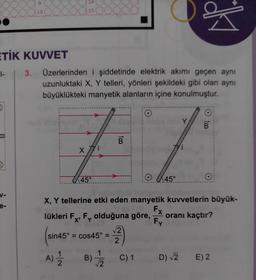 1-
ETİK KUVVET
5
V-
e-
10
3.
OOC
Üzerlerinden i şiddetinde elektrik akımı geçen aynı
uzunluktaki X, Y telleri, yönleri şekildeki gibi olan aynı
büyüklükteki manyetik alanların içine konulmuştur.
4
1
14
15
X
45°
B
(sin45
sin45° = cos45° =
A) 12/12
lükleri F, F olduğuna göre,
X'
O
2)
B)
3) 2 C) 1
45°
Subu ob
X, Y tellerine etki eden manyetik kuvvetlerin büyük-
Y
Fx
Fy
O
O
oranı kaçtır?
D) √2 E) 2