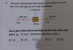 4. 150 gram ağırlığındaki tahta bloğa 5 gram kütleli bir mermi
200 m/s hızla girip 20 m/s hızla çıkmaktadır.
200 m/s
5 g
150 g
20 m/s
5 g
Buna göre tahta blok bulunduğu yerden kaç metre yük-
selir? (g = 10 m/s²; Sistemde kütle kaybı yoktur.)
A) 1,6
B) 1,8
C) 2
D) 2,1
E) 2,2