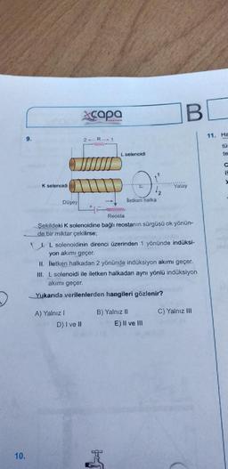 10.
9.
K selenoidi
Düşey
xcapa
2- R 1
wwww
A) Yalnız 1
L selenoidi
wwwwwww
Reosta
D) I ve II
lletken halka
12
Şekildeki K solenoidine bağlı reostanın sürgüsü ok yönün-
de bir miktar çekilirse;
J. L solenoidinin direnci üzerinden 1 yönünde indüksi-
yon akımı geçer.
II. İletken halkadan 2 yönünde indüksiyon akımı geçer.
III. L solenoidi ile iletken halkadan aynı yönlü indüksiyon
akımı geçer.
Yukarıda verilenlerden hangileri gözlenir?
B) Yalnız II
BE
E) Il ve Ill
Yatay
C) Yalnız III
11. Ha
E
te
C
y