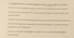 5.
Aşağıdakilerden hangisi özneleri ortak bir sıralı bağımlı cümledir?
A) Ne demek istediğini sordum, ama bu konuda konuşmayı reddetti.
B) Bazılarının deneyimlerini çözümlemeleri sadece zaman işiydi, ama
yapamadılar.
C) Bizim bu konuda başka görüşlerimiz var; çünkü biz yeni bir dönemiz.
D) Yeni bir öğretiye başladığı zamanlar kapıldığım o tanıdık endişeye
kapıldım ama anlamadı.
E) Soru sormami beklediğini anladım ama ne sormam gerektiğini
bilmiyorum.