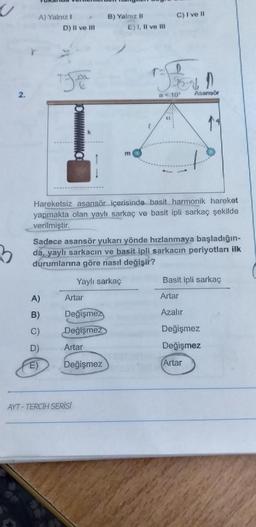 U
3
A) Yalnız 1
D) II ve III.
750
A)
B)
C)
D)
E)
Artar
Değişmez
Değişmez
Artar
B) Yalnız II
Değişmez
E) I, II ve Ill
Hareketsiz asansör içerisinde basit harmonik hareket
yapmakta olan yaylı sarkaç ve basit ipli sarkaç şekilde
verilmiştir.
AYT-TERCİH SERİSİ
m
Sadece asansör yukarı yönde hızlanmaya başladığın-
da, yaylı sarkacın ve basit ipli sarkacın periyotları ilk
durumlarına göre nasıl değişir?
Yaylı sarkaç
C) I ve II
D
"Jer 1
a 10° Asansör
Basit ipli sarkaç
Artar
Azalır
Değişmez
Değişmez
Artar